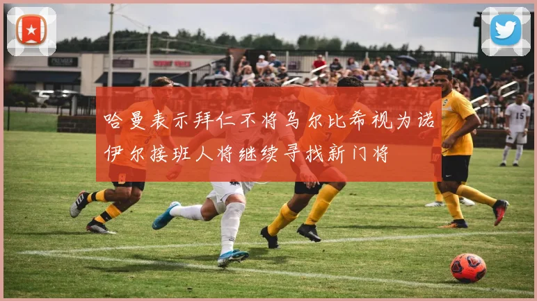 哈曼表示拜仁不将乌尔比希视为诺伊尔接班人将继续寻找新门将